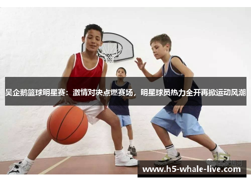 吴企鹅篮球明星赛:激情对决点燃赛场,明星球员热力全开再掀运动风潮