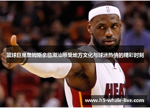 篮球巨星詹姆斯亲临潮汕感受地方文化与球迷热情的精彩时刻