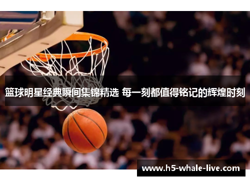 篮球明星经典瞬间集锦精选 每一刻都值得铭记的辉煌时刻